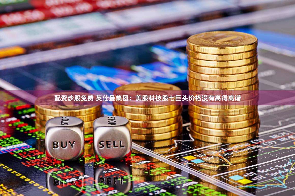 配资炒股免费 英仕曼集团：美股科技股七巨头价格没有高得离谱