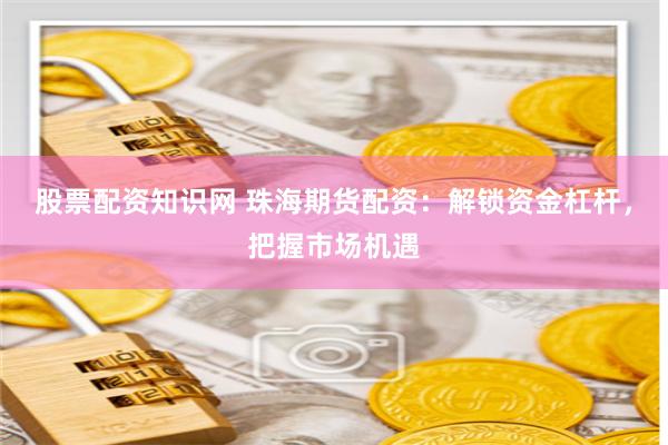 股票配资知识网 珠海期货配资：解锁资金杠杆，把握市场机遇