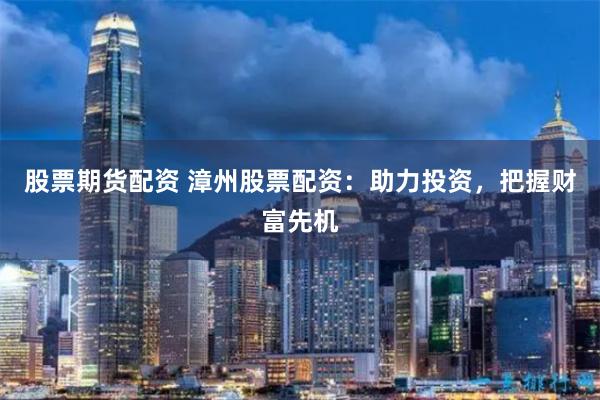 股票期货配资 漳州股票配资：助力投资，把握财富先机