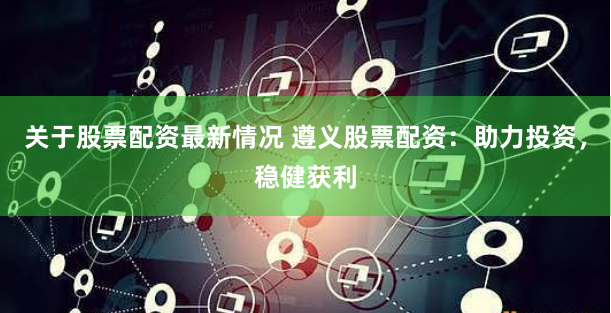 关于股票配资最新情况 遵义股票配资：助力投资，稳健获利
